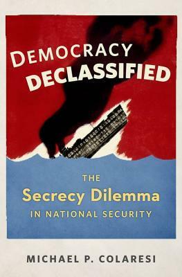 Democracy Declassified: The Secrecy Dilemma in National Security by Michael P. Colaresi