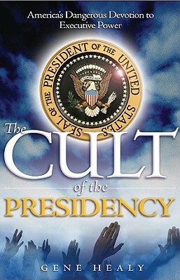 The Cult of the Presidency: America's Dangerous Devotion to Executive Power by Gene Healy