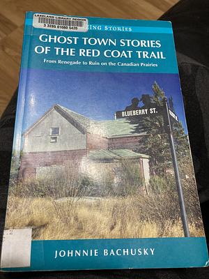 Ghost Town Stories of the Red Coat Trail: From Renegade to Ruin on the Canadian Prairies by Johnnie Bachusky
