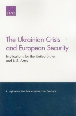 The Ukrainian Crisis and European Security: Implications for the United States and U.S. Army by John Gordon, Peter A. Wilson, F. Stephen Larrabee