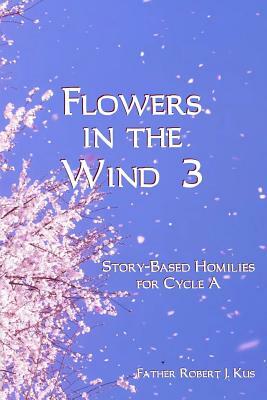 Flowers in the Wind 3: Story-Based Homilies for Cycle A by Robert J. Kus