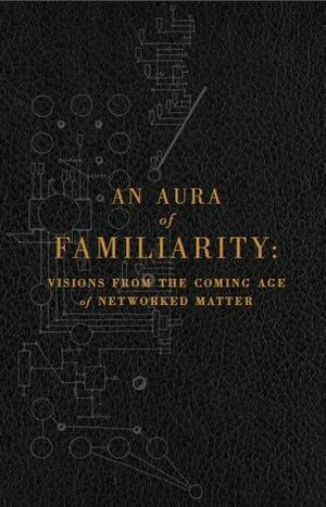 An Aura of Familiarity: Visions from the Coming Age of Networked Matter by Warren Ellis, Institute for the Future, Madeline Ashby, David Pescovitz, Ramez Naam, Bruce Sterling, Cory Doctorow, Rudy Rucker