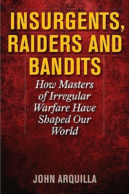Insurgents, Raiders, and Bandits: How Masters of Irregular Warfare Have Shaped Our World by John Arquilla