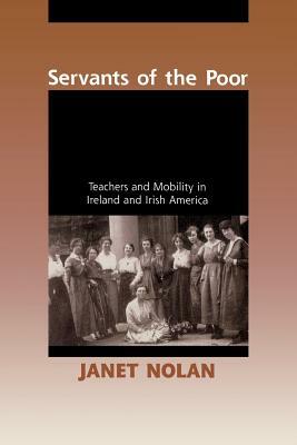 Servants of the Poor: Teachers and Mobility in Ireland and Irish America by Janet Nolan