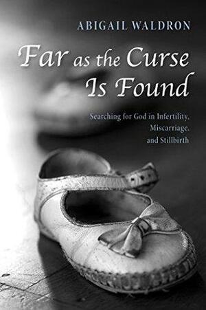 Far as the Curse Is Found: Searching for God in Infertility, Miscarriage, and Stillbirth by Abigail Waldron