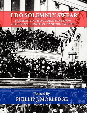 'I Do Solemnly Swear' - Presidential Inaugurations From George Washington to George W. Bush by Phillip J. Morledge