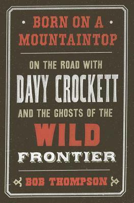 Born on a Mountaintop: On the Road with Davy Crockett and the Ghosts of the Wild Frontier by Bob Thompson