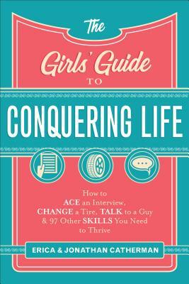The Girls' Guide to Conquering Life: How to Ace an Interview, Change a Tire, Talk to a Guy, and 97 Other Skills You Need to Thrive by Erica Catherman, Jonathan Catherman