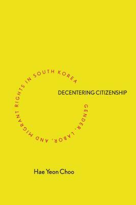 Decentering Citizenship: Gender, Labor, and Migrant Rights in South Korea by Hae Yeon Choo