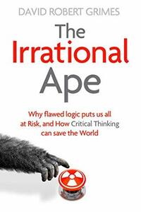 The Irrational Ape: Why Flawed Logic Puts us all at Risk and How Critical Thinking Can Save the World by David Robert Grimes
