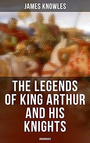 The Legends of King Arthur and His Knights (Unabridged): Collection of Tales & Myths about the Legendary British King by James Knowles, James Knowles