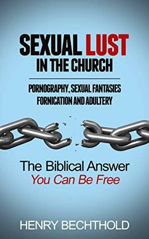 Sexual Lust in the Church, Pornography, Sexual Fantasies, Fornication and Adultery: The Biblical Answer—You Can be Free by Henry Bechthold