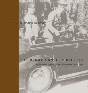The Renaissance Perfected: Architecture, Spectacle, and Tourism in Fascist Italy by D. Medina Lasansky
