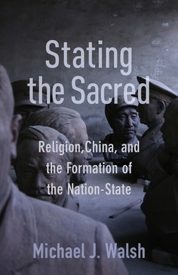 Stating the Sacred: Religion, China, and the Formation of the Nation-State by Michael J. Walsh