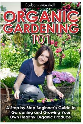 Organic Gardening 101: A Step by Step Beginner's Guide to Gardening and Growing Your Own Healthy Organic Produce by Barbara Marshall