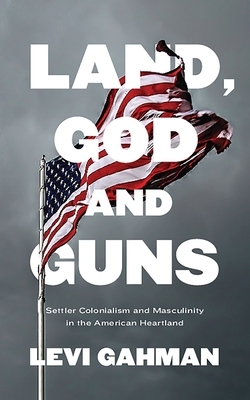 Land, God, and Guns: Settler Colonialism and Masculinity in the American Heartland by Levi Gahman