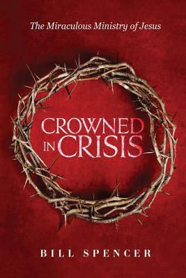 Crowned in Crisis: The Miraculous Ministry of Jesus by Bill Spencer