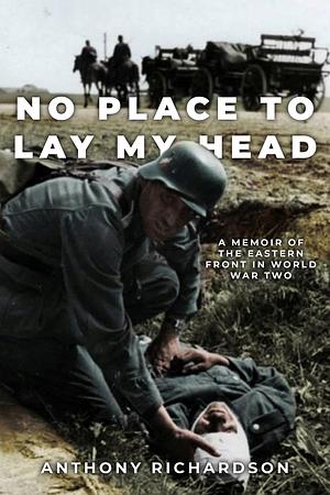 No Place To Lay My Head: A Memoir of the Eastern Front in World War Two by Anthony Richardson, Anthony Richardson