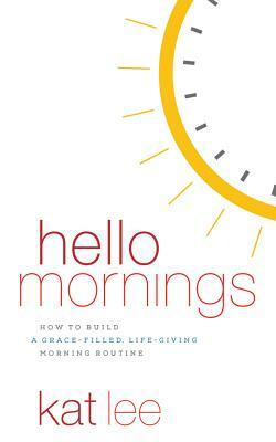 Hello Mornings: How to Build a Grace-Filled, Life-Giving Morning Routine by Kat Lee