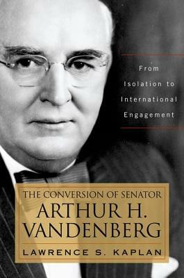 The Conversion of Senator Arthur H. Vandenberg: From Isolation to International Engagement by Lawrence S. Kaplan