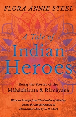 A Tale of Indian Heroes - Being the Stories of the Mâhâbhârata and Râmâyana - With an Excerpt from The Garden of Fidelity - Being the Autobiography of by Flora Annie Steel