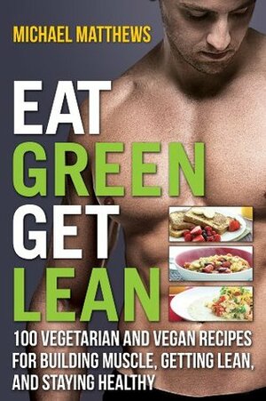 Eat Green Get Lean: 100 Vegetarian and Vegan Recipes for Building Muscle, Getting Lean and Staying Healthy by Mike Matthews