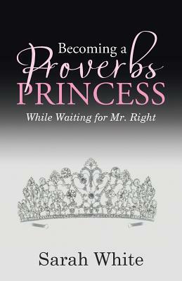 Becoming a Proverbs Princess: While Waiting for Mr. Right by Sarah White