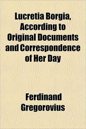 Lucretia Borgia, According to Original Documents and Correspondence of Her Day by Ferdinand Gregorovius, John Leslie Garner