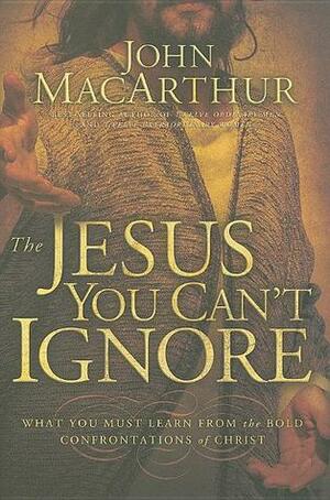 The Jesus You Can't Ignore: What You Must Learn from the Bold Confrontations of Christ by John MacArthur