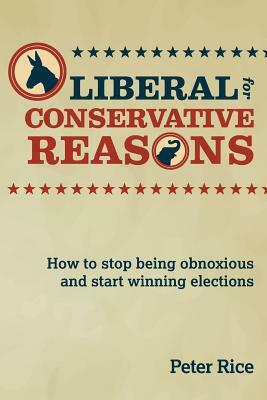 Liberal for Conservative Reasons: How to stop being obnoxious and start winning elections by Peter Rice