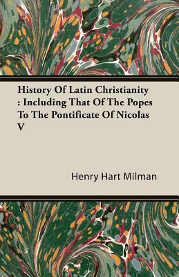 History of Latin Christianity: Including That of the Popes to the Pontificate of Nicolas V by Henry Hart Milman