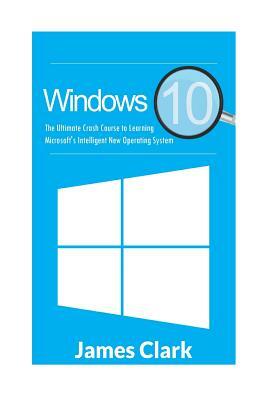 Windows 10: The Ultimate Crash Course to Learning Microsoft's Intelligent New Operating System by James Clark