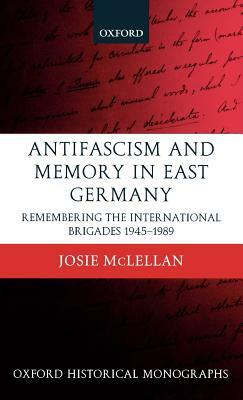 Antifascism and Memory in East Germany: Remembering the International Brigades 1945-1989 by Josie McLellan