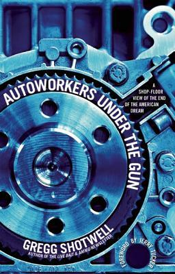 Autoworkers Under the Gun: A Shop-Floor View of the End of the American Dream by Gregg Shotwell