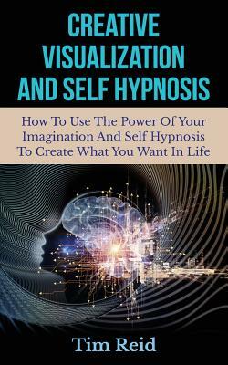 Creative Visualization And Self Hypnosis: How To Use The Power Of Your Imagination And Self Hypnosis To Create What You Want In Life by Tim Reid