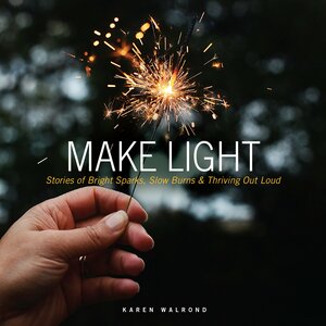 Make Light: Stories of Bright Sparks, Slow Burns & Thriving Out Loud by Karen Walrond