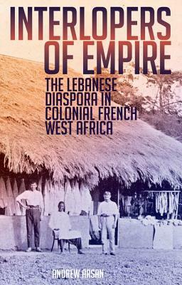 Interlopers of Empire: The Lebanese Diaspora in Colonial French West Africa by Andrew Arsan