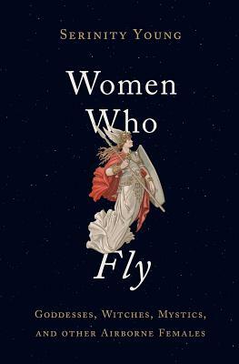 Women Who Fly: Goddesses, Witches, Mystics, and Other Airborne Females by Serinity Young