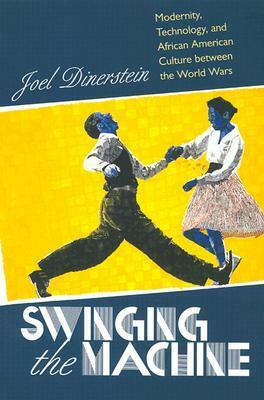 Swinging the Machine: Modernity, Technology, and African American Culture between the World Wars by Joel Dinerstein