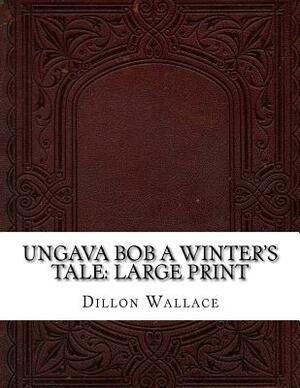 Ungava Bob A Winter's Tale: Large Print by Dillon Wallace