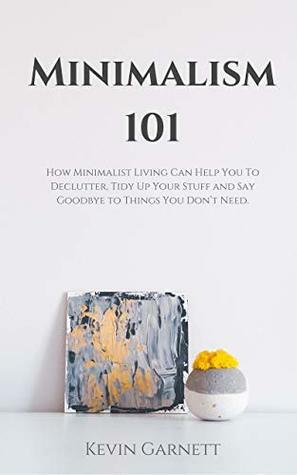 Minimalism 101: How Minimalist Living Can Help You To Declutter, Tidy Up Your Stuff and Say Goodbye to Things You Don't Need. by Kevin Garnett