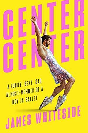 Center Center: A Funny, Sexy, Sad Almost-Memoir of a Boy in Ballet by James Whiteside