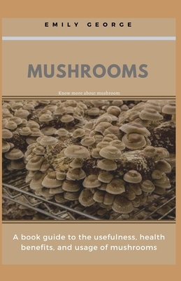 Mushrooms: A book guide to the usefulness, health benefits and the usage of mushrooms by Emily George