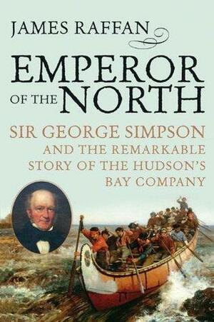 Emperor of the North: Sir George Simpson and the Remarkable Story of the Hudson's Bay Company by James Raffan, James Raffan