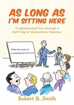 As Long as I'm Sitting Here: A Lighthearted Tour through a Self-Help or Motivational Seminar by Robert Smith