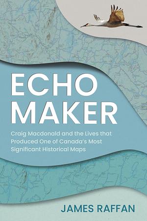 Echo Maker: Craig Macdonald and the Lives that Produced One of Canada's Most Significant Historical Maps by Temagami Community Foundation, James Raffan