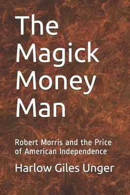 The Magick Money Man: Robert Morris and the Price of American Independence by Harlow Giles Unger