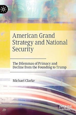 American Grand Strategy and National Security: The Dilemmas of Primacy and Decline from the Founding to Trump by Michael Clarke