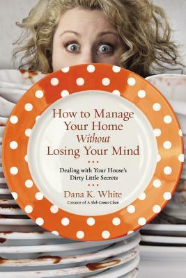 How to Manage Your Home Without Losing Your Mind: Dealing with Your House's Dirty Little Secrets by Dana K. White