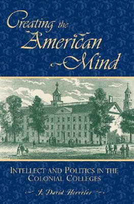 Creating the American Mind: Intellect and Politics in the Colonial Colleges by J. David Hoeveler